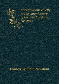 Francis William Newman - «Contributions chiefly to the early history of the late Cardinal Newman»