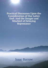 Isaac Barrow - «Practical Discourses Upon the Consideration of Our Latter End: And the Danger and Mischief of Delaying Repentance»