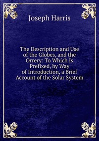Joseph Harris - «The Description and Use of the Globes, and the Orrery: To Which Is Prefixed, by Way of Introduction, a Brief Account of the Solar System»