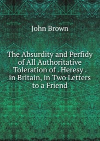 The Absurdity and Perfidy of All Authoritative Toleration of . Heresy . in Britain, in Two Letters to a Friend