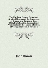 John Brown - «The Northern Courts: Containing Original Memoirs of the Sovereigns of Sweden and Denmark, Since 1766, Including the Extraordinary Vicissitudes in the . Grand-Children of George the Second, Vo»