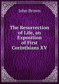 John Brown - «The Resurrection of Life, an Exposition of First Corinthians XV»