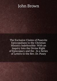 John Brown - «The Exclusive Claims of Pusevite Episcopalians to the Christian Ministry Indefensible: With an Inquiry Into the Divine Right of Episcopacy and the . In a Series of Letters to the Rev. Dr. Pus»