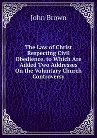 John Brown - «The Law of Christ Respecting Civil Obedience. to Which Are Added Two Addresses On the Voluntary Church Controversy»