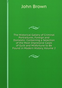 John Brown - «The Historical Gallery of Criminal Portraitures, Foreign and Domestic: Containing a Selection of the Most Impressive Cases of Guilt and Misfortune to Be Found in Modern History, Volume 2»