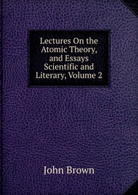 John Brown - «Lectures On the Atomic Theory, and Essays Scientific and Literary, Volume 2»