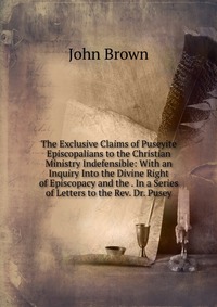 John Brown - «The Exclusive Claims of Puseyite Episcopalians to the Christian Ministry Indefensible: With an Inquiry Into the Divine Right of Episcopacy and the . In a Series of Letters to the Rev. Dr. Pus»