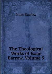 Isaac Barrow - «The Theological Works of Isaac Barrow, Volume 5»