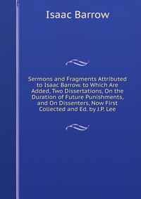 Isaac Barrow - «Sermons and Fragments Attributed to Isaac Barrow. to Which Are Added, Two Dissertations, On the Duration of Future Punishments, and On Dissenters, Now First Collected and Ed. by J.P. Lee»