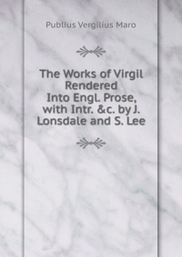 Publius Vergilius Maro - «The Works of Virgil Rendered Into Engl. Prose, with Intr. &c. by J. Lonsdale and S. Lee»