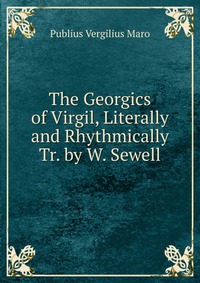Publius Vergilius Maro - «The Georgics of Virgil, Literally and Rhythmically Tr. by W. Sewell»