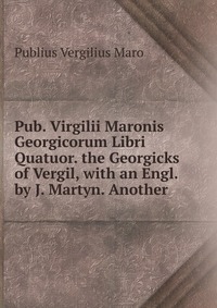 Pub. Virgilii Maronis Georgicorum Libri Quatuor. the Georgicks of Vergil, with an Engl. by J. Martyn. Another