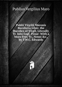 Publius Vergilius Maro - «Publii Virgilii Maronis Bucolicon Liber. the Bucolics of Virgil, Literally Tr. Into Engl. Prose: With a More Free Tr., Notes &c., by T.W.C. Edwards»