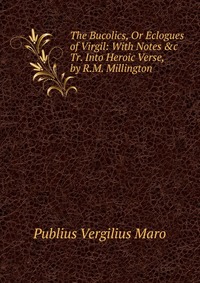 Publius Vergilius Maro - «The Bucolics, Or Eclogues of Virgil: With Notes &c Tr. Into Heroic Verse, by R.M. Millington»