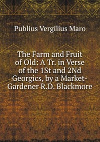 The Farm and Fruit of Old: A Tr. in Verse of the 1St and 2Nd Georgics, by a Market-Gardener R.D. Blackmore