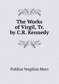 Publius Vergilius Maro - «The Works of Virgil, Tr. by C.R. Kennedy»