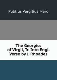 The Georgics of Virgil, Tr. Into Engl. Verse by J. Rhoades