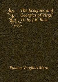 The Ecolgues and Georgics of Virgil Tr. by J.B. Rose