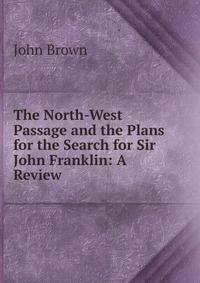 John Brown - «The North-West Passage and the Plans for the Search for Sir John Franklin: A Review»