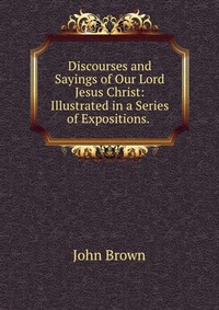 Discourses and Sayings of Our Lord Jesus Christ: Illustrated in a Series of Expositions