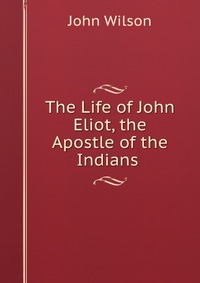 John Wilson - «The Life of John Eliot, the Apostle of the Indians»