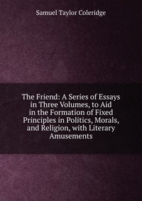 The Friend: A Series of Essays in Three Volumes, to Aid in the Formation of Fixed Principles in Politics, Morals, and Religion, with Literary Amusements