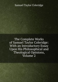 Samuel Taylor Coleridge - «The Complete Works of Samuel Taylor Coleridge: With an Introductory Essay Upon His Philosophical and Theological Opinions, Volume 2»