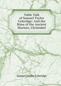Samuel Taylor Coleridge - «Table Talk of Samuel Taylor Coleridge: And the Rime of the Ancient Mariner, Christabel»