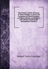 Samuel Taylor Coleridge - «The Friend: A Series of Essays, in Three Volumes, to Aid in the Formation of Fixed Principles in Politics, Morals, and Religion, with Literary Amusements Interspersed, Volume 3»
