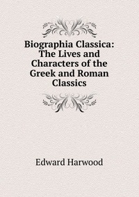 Biographia Classica: The Lives and Characters of the Greek and Roman Classics