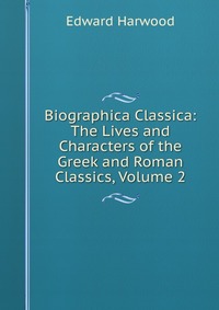 Edward Harwood - «Biographica Classica: The Lives and Characters of the Greek and Roman Classics, Volume 2»