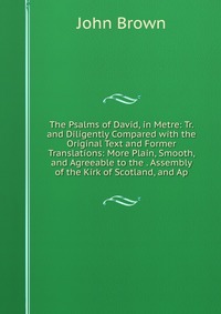 John Brown - «The Psalms of David, in Metre: Tr. and Diligently Compared with the Original Text and Former Translations: More Plain, Smooth, and Agreeable to the . Assembly of the Kirk of Scotland, and Ap»