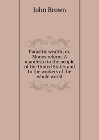 Parasitic wealth; or, Money reform. A manifesto to the people of the United States and to the workers of the whole world