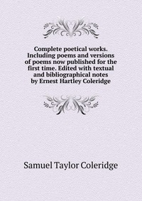 Complete poetical works. Including poems and versions of poems now published for the first time. Edited with textual and bibliographical notes by Ernest Hartley Coleridge