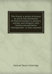 Samuel Taylor Coleridge - «The friend: a series of essays to aid in the formation of fixed principles in politics, morals, and religion, with literary amusements interspersed : in two volumes»