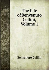 Cellini Benvenuto - «The Life of Benvenuto Cellini, Volume 1»
