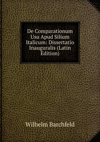 Wilhelm Barchfeld - «De Comparationum Usu Apud Silium Italicum: Dissertatio Inauguralis (Latin Edition)»