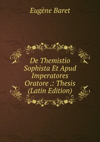 Eugene Baret - «De Themistio Sophista Et Apud Imperatores Oratore .: Thesis (Latin Edition)»