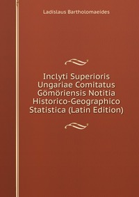 Ladislaus Bartholomaeides - «Inclyti Superioris Ungariae Comitatus Gomoriensis Notitia Historico-Geographico Statistica (Latin Edition)»