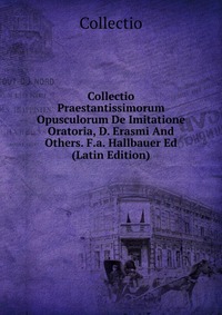 Collectio Praestantissimorum Opusculorum De Imitatione Oratoria, D. Erasmi And Others. F.a. Hallbauer Ed (Latin Edition)