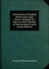 Francis William Newman - «Translations of English Poetry Into Latin Verse: Designed As Part of a New Method of Instructing in Latin (Latin Edition)»