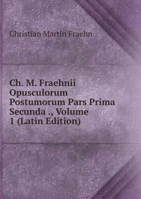 Christian Martin Fraehn - «Ch. M. Fraehnii Opusculorum Postumorum Pars Prima Secunda ., Volume 1 (Latin Edition)»