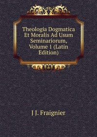 J J. Fraignier - «Theologia Dogmatica Et Moralis Ad Usum Seminariorum, Volume 1 (Latin Edition)»