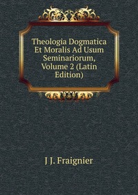 J J. Fraignier - «Theologia Dogmatica Et Moralis Ad Usum Seminariorum, Volume 2 (Latin Edition)»