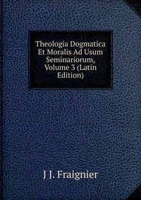 J J. Fraignier - «Theologia Dogmatica Et Moralis Ad Usum Seminariorum, Volume 3 (Latin Edition)»