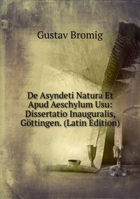 Gustav Bromig - «De Asyndeti Natura Et Apud Aeschylum Usu: Dissertatio Inauguralis, Gottingen. (Latin Edition)»
