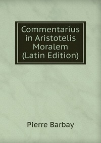 Pierre Barbay - «Commentarius in Aristotelis Moralem (Latin Edition)»