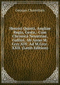 Georges Chastellain - «Henrici Quinti, Angliae Regis, Gesta,: Cum Chronica Neustriae, Gallice, Ab Anno M.Cccc.XIV. Ad M.Cccc.XXII. (Latin Edition)»