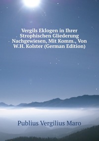 Publius Vergilius Maro - «Vergils Eklogen in Ihrer Strophischen Gliederung Nachgewiesen, Mit Komm., Von W.H. Kolster (German Edition)»