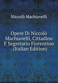 Opere Di Niccolo Machiavelli, Cittadino E Segretario Fiorentino . (Italian Edition)